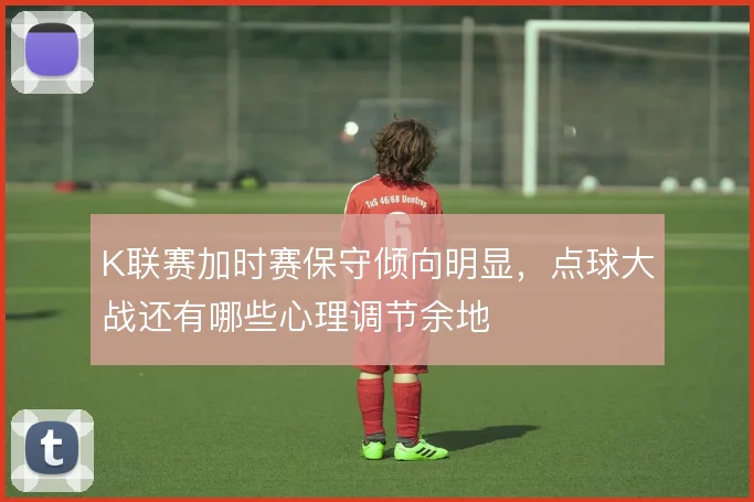 K联赛加时赛保守倾向明显,点球大战还有哪些心理调节余地