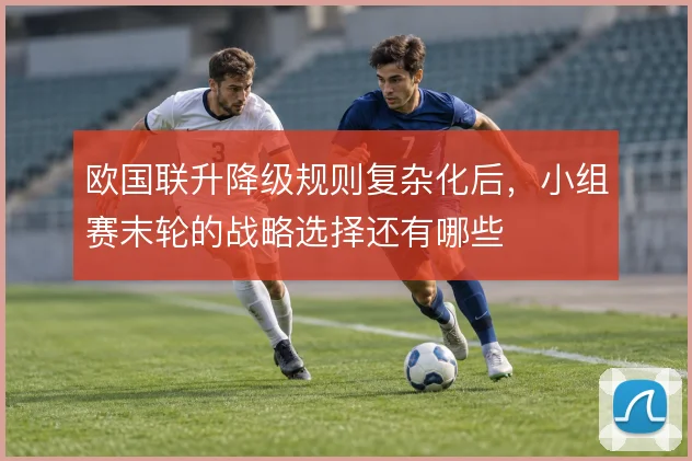 欧国联升降级规则复杂化后,小组赛末轮的战略选择还有哪些