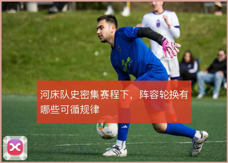 河床队史密集赛程下,阵容轮换有哪些可循规律