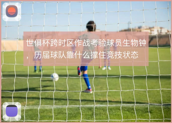 世俱杯跨时区作战考验球员生物钟,历届球队靠什么撑住竞技状态
