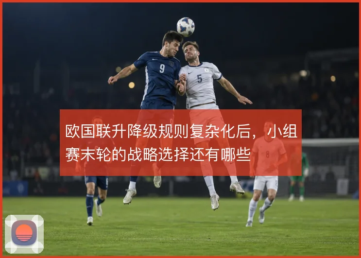 欧国联升降级规则复杂化后,小组赛末轮的战略选择还有哪些
