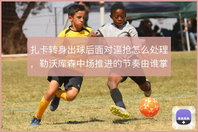 扎卡转身出球后面对逼抢怎么处理，勒沃库森中场推进的节奏由谁掌控