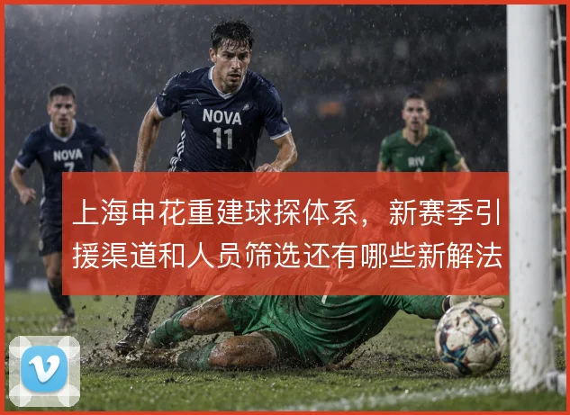 上海申花重建球探体系,新赛季引援渠道和人员筛选还有哪些新解法