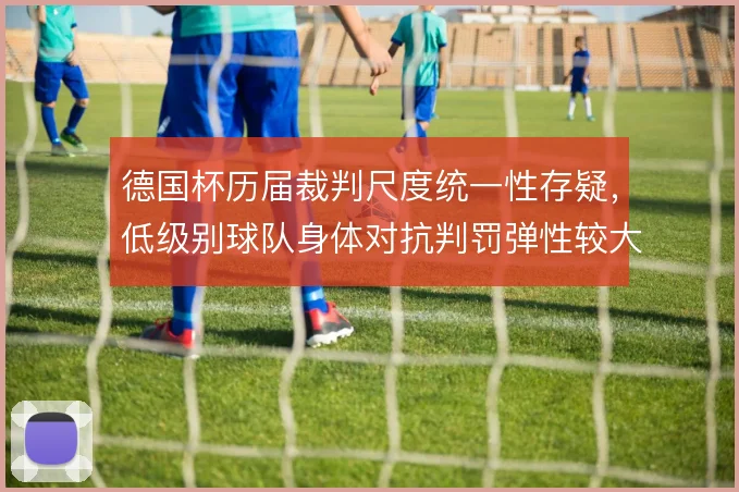 德国杯历届裁判尺度统一性存疑,低级别球队身体对抗判罚弹性较大