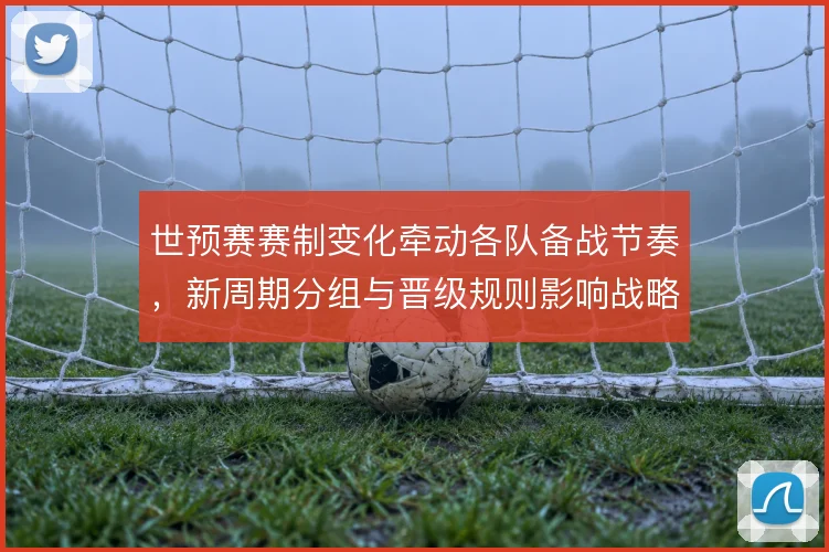 世预赛赛制变化牵动各队备战节奏,新周期分组与晋级规则影响战略布局