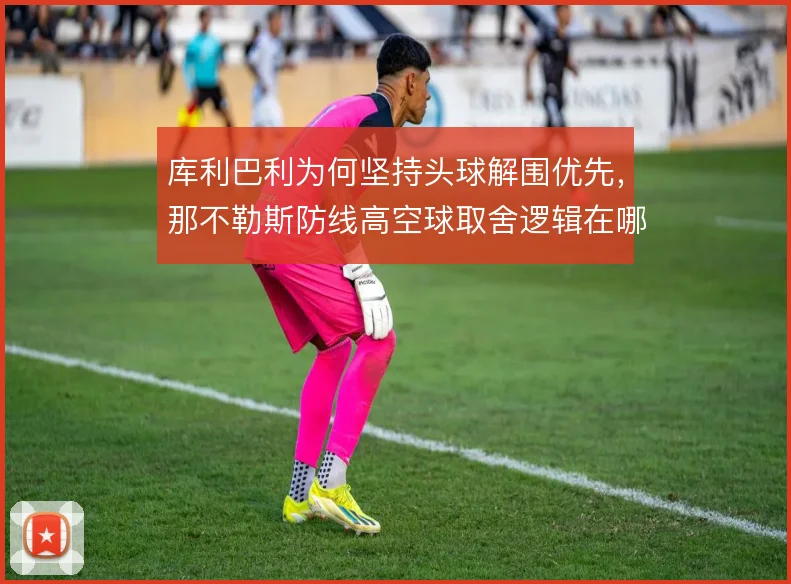 库利巴利为何坚持头球解围优先,那不勒斯防线高空球取舍逻辑在哪