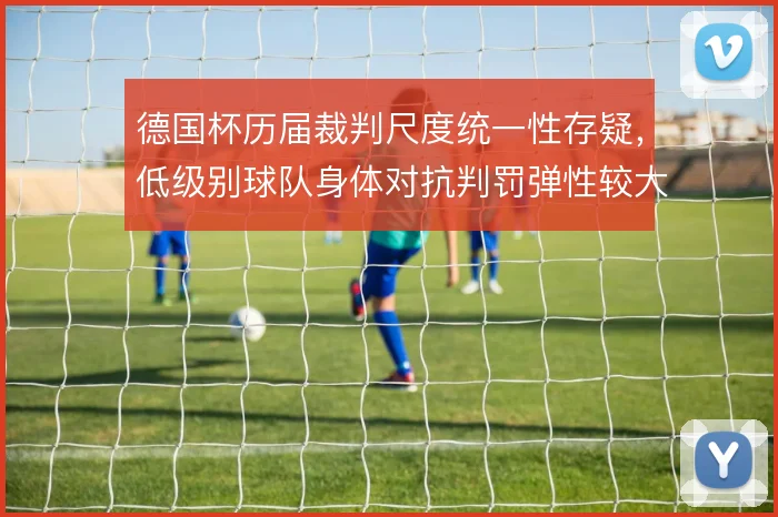 德国杯历届裁判尺度统一性存疑,低级别球队身体对抗判罚弹性较大