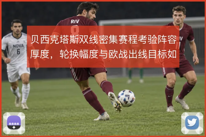 贝西克塔斯双线密集赛程考验阵容厚度,轮换幅度与欧战出线目标如何同步