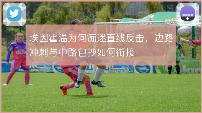 埃因霍温为何痴迷直线反击,边路冲刺与中路包抄如何衔接